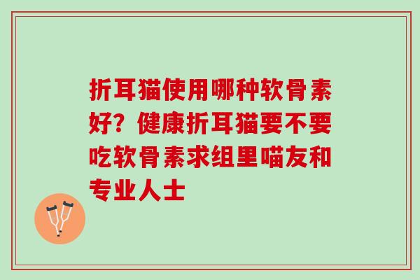 折耳猫使用哪种软骨素好？健康折耳猫要不要吃软骨素求组里喵友和专业人士