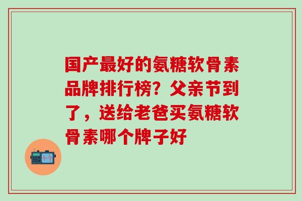 国产最好的氨糖软骨素品牌排行榜？父亲节到了，送给老爸买氨糖软骨素哪个牌子好