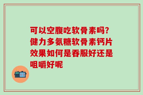 可以空腹吃软骨素吗？健力多氨糖软骨素钙片效果如何是吞服好还是咀嚼好呢