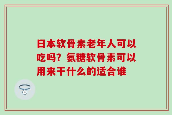 日本软骨素老年人可以吃吗？氨糖软骨素可以用来干什么的适合谁