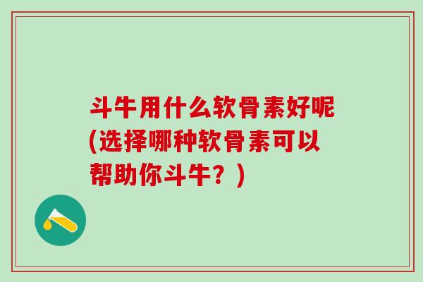 斗牛用什么软骨素好呢(选择哪种软骨素可以帮助你斗牛？)
