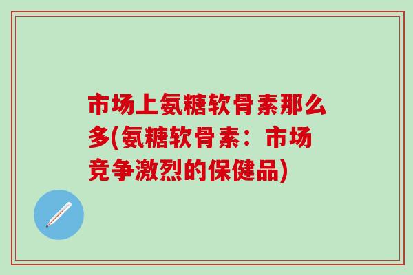 市场上氨糖软骨素那么多(氨糖软骨素：市场竞争激烈的保健品)