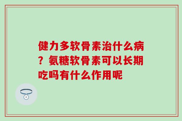 健力多软骨素治什么病？氨糖软骨素可以长期吃吗有什么作用呢