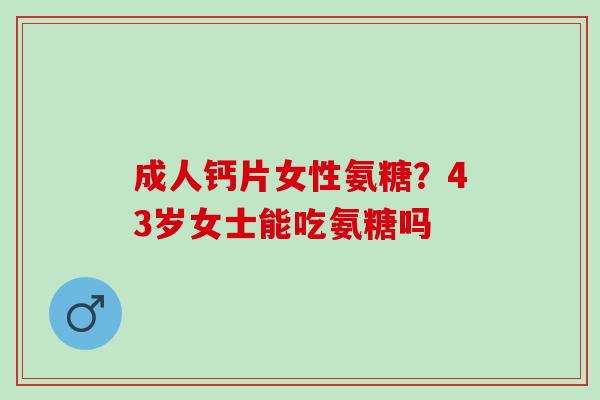 成人钙片女性氨糖?43岁女士能吃氨糖吗 成人钙片女性氨糖?43岁女士能吃氨糖吗