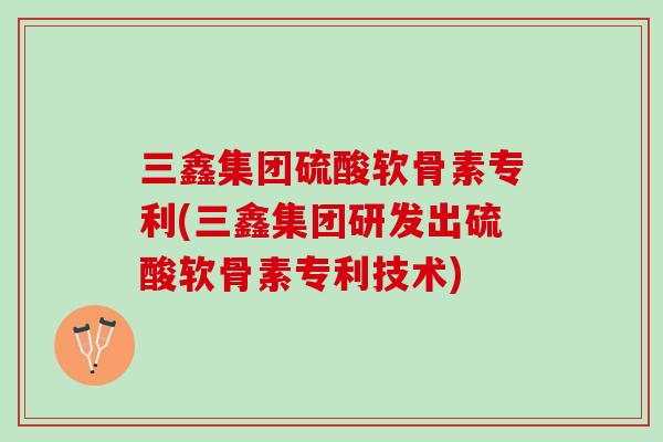 三鑫集团硫酸软骨素专利(三鑫集团研发出硫酸软骨素专利技术)