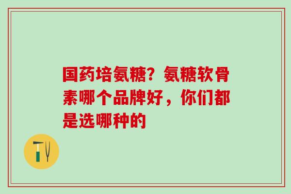 国药培氨糖？氨糖软骨素哪个品牌好，你们都是选哪种的