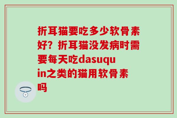 折耳猫要吃多少软骨素好?折耳猫没发时需要每天吃dasuquin之类的猫用软骨素吗 折耳猫要吃多少软骨素好?折耳猫没发时需要每天吃dasuquin之类的猫用软骨素吗