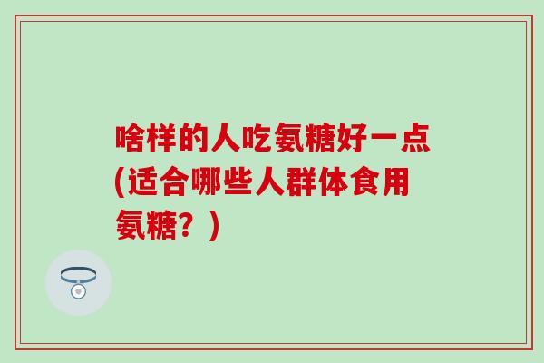 啥样的人吃氨糖好一点(适合哪些人群体食用氨糖？)