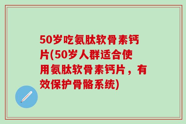 50岁吃氨肽软骨素钙片(50岁人群适合使用氨肽软骨素钙片，有效保护骨骼系统)
