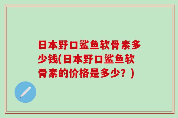 日本野口鲨鱼软骨素多少钱(日本野口鲨鱼软骨素的价格是多少？)