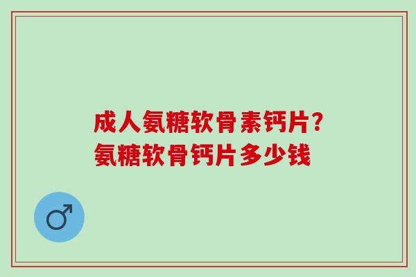 成人氨糖软骨素钙片？氨糖软骨钙片多少钱