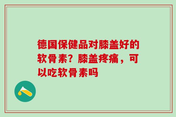 德国保健品对膝盖好的软骨素？膝盖，可以吃软骨素吗
