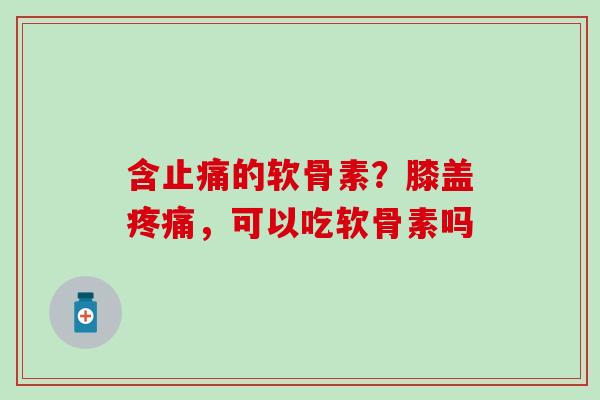 含止痛的软骨素？膝盖疼痛，可以吃软骨素吗