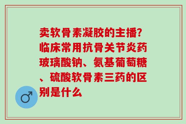 卖软骨素凝胶的主播？临床常用抗骨关节炎药玻璃酸钠、氨基葡萄糖、硫酸软骨素三药的区别是什么