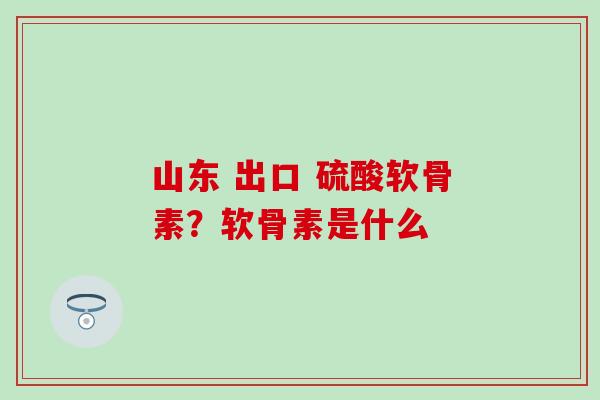 山东 出口 硫酸软骨素?软骨素是什么 山东 出口 硫酸软骨素?软骨素是什么