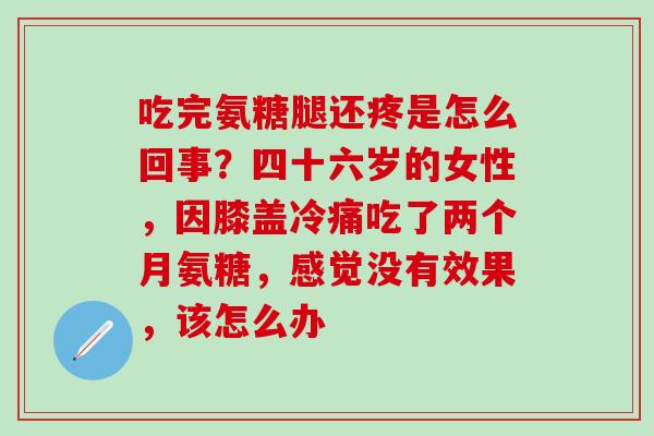 吃完氨糖腿还疼是怎么回事？四十六岁的女性，因膝盖冷痛吃了两个月氨糖，感觉没有效果，该怎么办