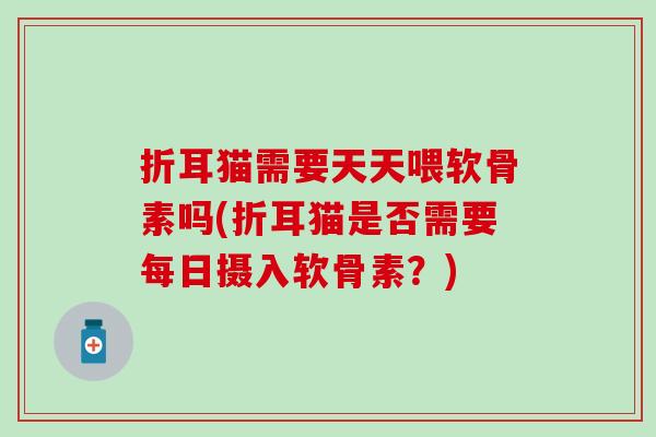 折耳猫需要天天喂软骨素吗(折耳猫是否需要每日摄入软骨素?) 折耳猫需要天天喂软骨素吗(折耳猫是否需要每日摄入软骨素?)