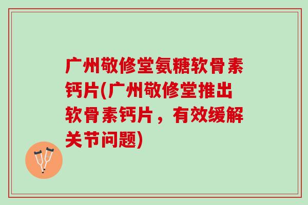 广州敬修堂氨糖软骨素钙片(广州敬修堂推出软骨素钙片，有效缓解关节问题)