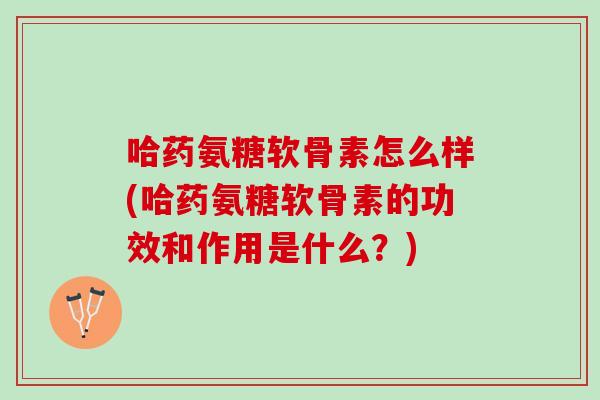 哈药氨糖软骨素怎么样(哈药氨糖软骨素的功效和作用是什么？)