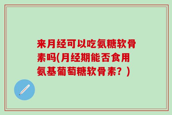 来月经可以吃氨糖软骨素吗(月经期能否食用氨基葡萄糖软骨素？)
