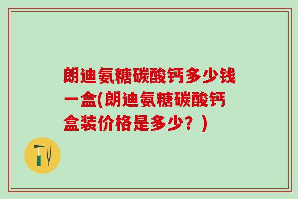 朗迪氨糖碳酸钙多少钱一盒(朗迪氨糖碳酸钙盒装价格是多少？)