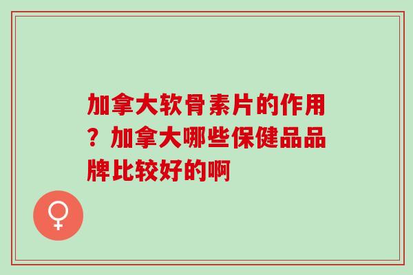 加拿大软骨素片的作用？加拿大哪些保健品品牌比较好的啊