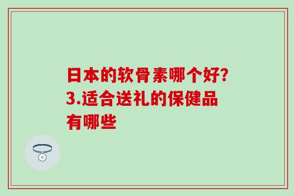 日本的软骨素哪个好？3.适合送礼的保健品有哪些