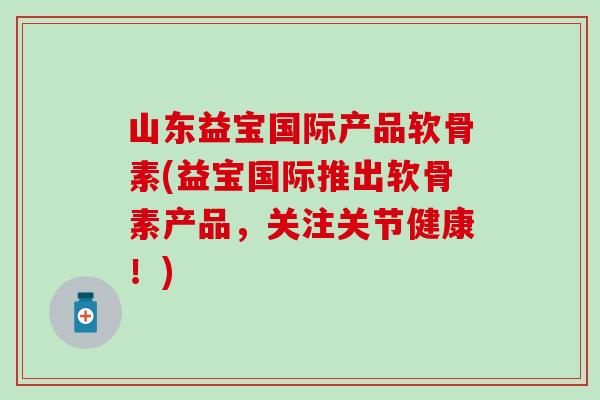 山东益宝国际产品软骨素(益宝国际推出软骨素产品，关注关节健康！)