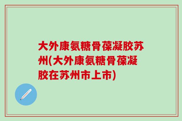 大外康氨糖骨葆凝胶苏州(大外康氨糖骨葆凝胶在苏州市上市)