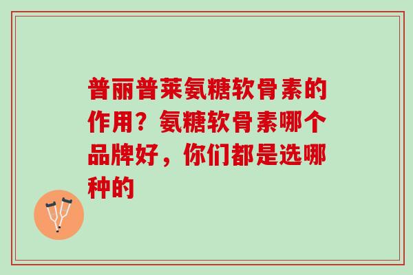 普丽普莱氨糖软骨素的作用？氨糖软骨素哪个品牌好，你们都是选哪种的