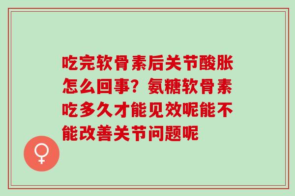 吃完软骨素后关节酸胀怎么回事？氨糖软骨素吃多久才能见效呢能不能改善关节问题呢