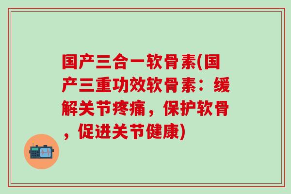 国产三合一软骨素(国产三重功效软骨素：缓解关节，保护软骨，促进关节健康)