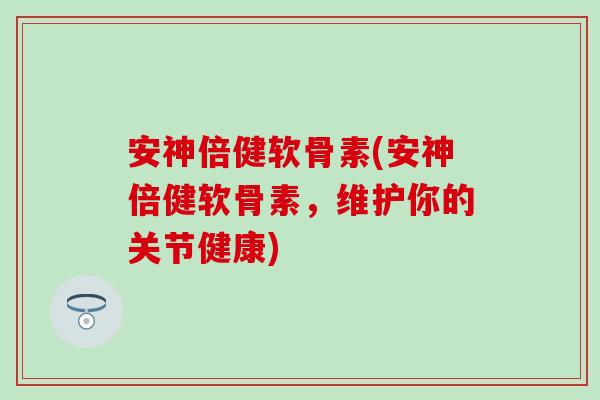 安神倍健软骨素(安神倍健软骨素，维护你的关节健康)