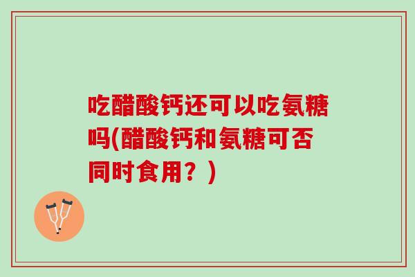 吃醋酸钙还可以吃氨糖吗(醋酸钙和氨糖可否同时食用？)