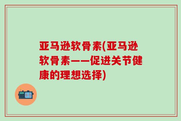 亚马逊软骨素(亚马逊软骨素——促进关节健康的理想选择)