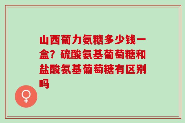 山西葡力氨糖多少钱一盒？硫酸氨基葡萄糖和盐酸氨基葡萄糖有区别吗