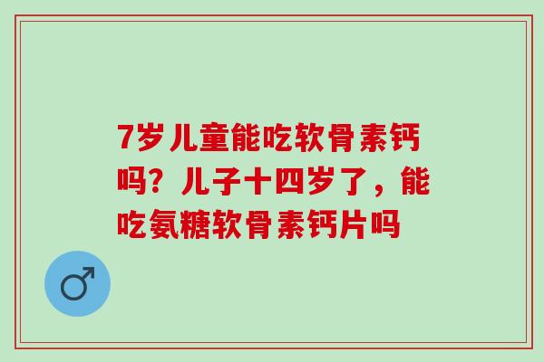 7岁儿童能吃软骨素钙吗？儿子十四岁了，能吃氨糖软骨素钙片吗