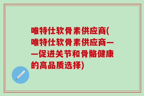 唯特仕软骨素供应商(唯特仕软骨素供应商——促进关节和骨骼健康的高品质选择)