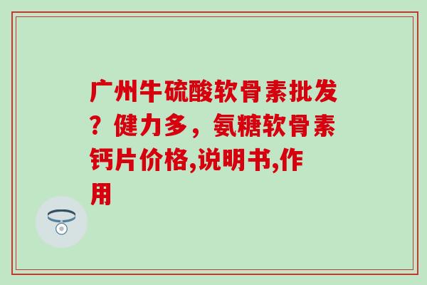 广州牛硫酸软骨素批发？健力多，氨糖软骨素钙片价格,说明书,作用