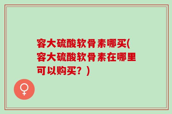 容大硫酸软骨素哪买(容大硫酸软骨素在哪里可以购买?) 容大硫酸软骨素哪买(容大硫酸软骨素在哪里可以购买?)