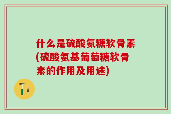 什么是硫酸氨糖软骨素(硫酸氨基葡萄糖软骨素的作用及用途)