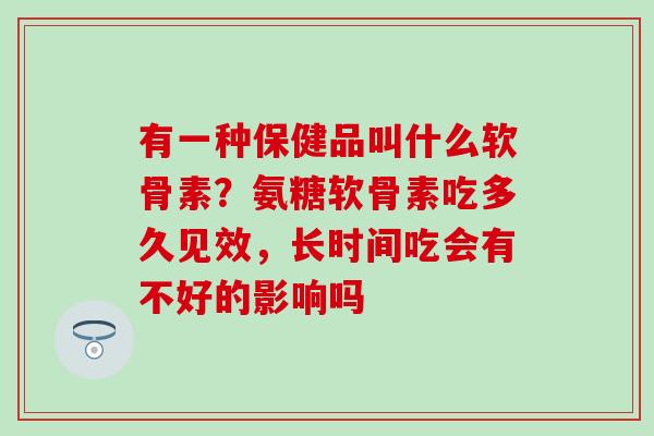 有一种保健品叫什么软骨素？氨糖软骨素吃多久见效，长时间吃会有不好的影响吗