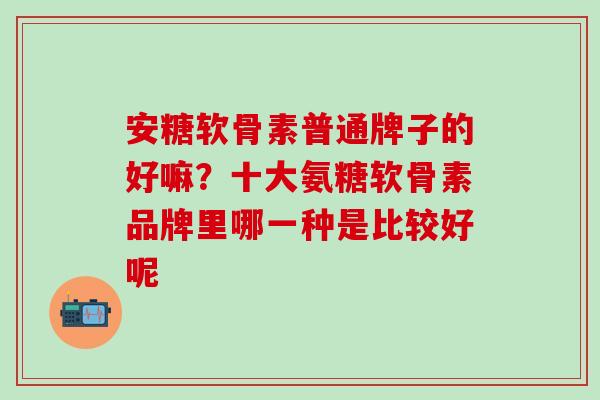 安糖软骨素普通牌子的好嘛？十大氨糖软骨素品牌里哪一种是比较好呢