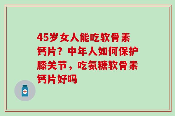 45岁女人能吃软骨素钙片？中年人如何保护膝关节，吃氨糖软骨素钙片好吗