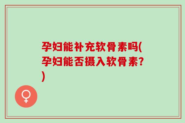 孕妇能补充软骨素吗(孕妇能否摄入软骨素？)