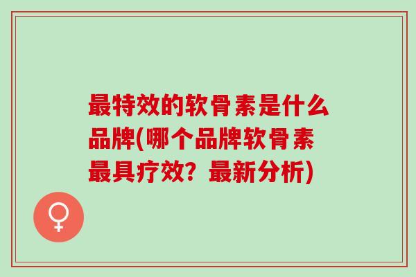 最特效的软骨素是什么品牌(哪个品牌软骨素最具疗效？最新分析)