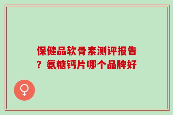 保健品软骨素测评报告？氨糖钙片哪个品牌好