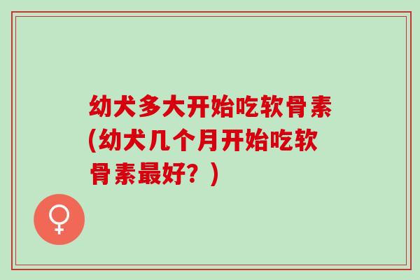 幼犬多大开始吃软骨素(幼犬几个月开始吃软骨素好?) 幼犬多大开始吃软骨素(幼犬几个月开始吃软骨素好?)