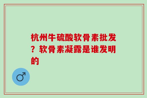 杭州牛硫酸软骨素批发？软骨素凝露是谁发明的