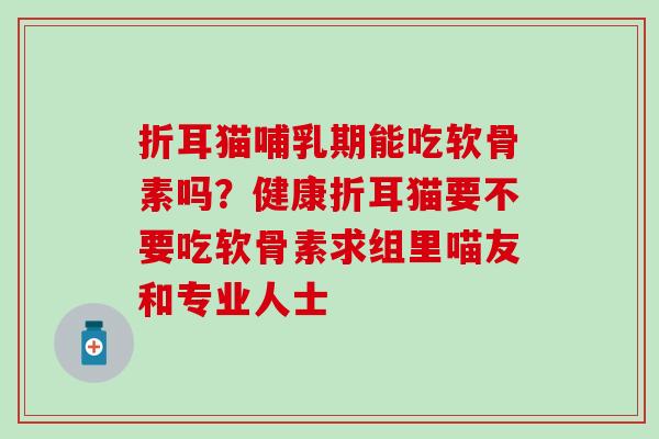 折耳猫哺乳期能吃软骨素吗?健康折耳猫要不要吃软骨素求组里喵友和专业人士 折耳猫哺乳期能吃软骨素吗?健康折耳猫要不要吃软骨素求组里喵友和专业人士